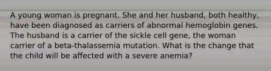 A young woman is pregnant. She and her husband, both healthy, have been diagnosed as carriers of abnormal hemoglobin genes. The husband is a carrier of the sickle cell gene, the woman carrier of a beta-thalassemia mutation. What is the change that the child will be affected with a severe anemia?