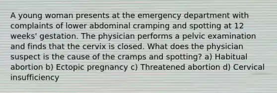 A young woman presents at the emergency department with complaints of lower abdominal cramping and spotting at 12 weeks' gestation. The physician performs a pelvic examination and finds that the cervix is closed. What does the physician suspect is the cause of the cramps and spotting? a) Habitual abortion b) Ectopic pregnancy c) Threatened abortion d) Cervical insufficiency