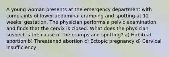 A young woman presents at the emergency department with complaints of lower abdominal cramping and spotting at 12 weeks' gestation. The physician performs a pelvic examination and finds that the cervix is closed. What does the physician suspect is the cause of the cramps and spotting? a) Habitual abortion b) Threatened abortion c) Ectopic pregnancy d) Cervical insufficiency