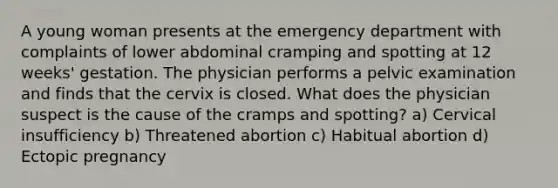 A young woman presents at the emergency department with complaints of lower abdominal cramping and spotting at 12 weeks' gestation. The physician performs a pelvic examination and finds that the cervix is closed. What does the physician suspect is the cause of the cramps and spotting? a) Cervical insufficiency b) Threatened abortion c) Habitual abortion d) Ectopic pregnancy