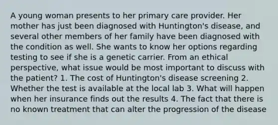 A young woman presents to her primary care provider. Her mother has just been diagnosed with Huntington's disease, and several other members of her family have been diagnosed with the condition as well. She wants to know her options regarding testing to see if she is a genetic carrier. From an ethical perspective, what issue would be most important to discuss with the patient? 1. The cost of Huntington's disease screening 2. Whether the test is available at the local lab 3. What will happen when her insurance finds out the results 4. The fact that there is no known treatment that can alter the progression of the disease