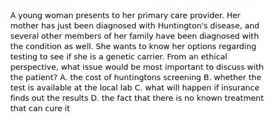 A young woman presents to her primary care provider. Her mother has just been diagnosed with Huntington's disease, and several other members of her family have been diagnosed with the condition as well. She wants to know her options regarding testing to see if she is a genetic carrier. From an ethical perspective, what issue would be most important to discuss with the patient? A. the cost of huntingtons screening B. whether the test is available at the local lab C. what will happen if insurance finds out the results D. the fact that there is no known treatment that can cure it