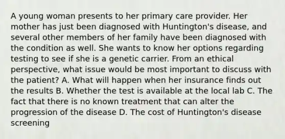 A young woman presents to her primary care provider. Her mother has just been diagnosed with Huntington's disease, and several other members of her family have been diagnosed with the condition as well. She wants to know her options regarding testing to see if she is a genetic carrier. From an ethical perspective, what issue would be most important to discuss with the patient? A. What will happen when her insurance finds out the results B. Whether the test is available at the local lab C. The fact that there is no known treatment that can alter the progression of the disease D. The cost of Huntington's disease screening