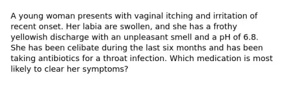 A young woman presents with vaginal itching and irritation of recent onset. Her labia are swollen, and she has a frothy yellowish discharge with an unpleasant smell and a pH of 6.8. She has been celibate during the last six months and has been taking antibiotics for a throat infection. Which medication is most likely to clear her symptoms?