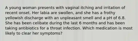 A young woman presents with vaginal itching and irritation of recent onset. Her labia are swollen, and she has a frothy yellowish discharge with an unpleasant smell and a pH of 6.8. She has been celibate during the last 6 months and has been taking antibiotics for a throat infection. Which medication is most likely to clear her symptoms?