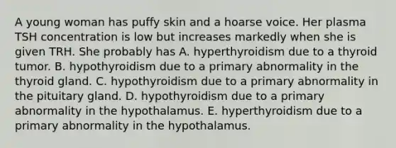 A young woman has puffy skin and a hoarse voice. Her plasma TSH concentration is low but increases markedly when she is given TRH. She probably has A. hyperthyroidism due to a thyroid tumor. B. hypothyroidism due to a primary abnormality in the thyroid gland. C. hypothyroidism due to a primary abnormality in the pituitary gland. D. hypothyroidism due to a primary abnormality in the hypothalamus. E. hyperthyroidism due to a primary abnormality in the hypothalamus.