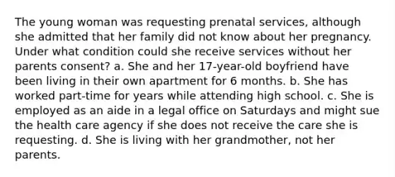 The young woman was requesting prenatal services, although she admitted that her family did not know about her pregnancy. Under what condition could she receive services without her parents consent? a. She and her 17-year-old boyfriend have been living in their own apartment for 6 months. b. She has worked part-time for years while attending high school. c. She is employed as an aide in a legal office on Saturdays and might sue the health care agency if she does not receive the care she is requesting. d. She is living with her grandmother, not her parents.