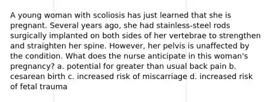 A young woman with scoliosis has just learned that she is pregnant. Several years ago, she had stainless-steel rods surgically implanted on both sides of her vertebrae to strengthen and straighten her spine. However, her pelvis is unaffected by the condition. What does the nurse anticipate in this woman's pregnancy? a. potential for greater than usual back pain b. cesarean birth c. increased risk of miscarriage d. increased risk of fetal trauma