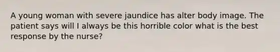 A young woman with severe jaundice has alter body image. The patient says will I always be this horrible color what is the best response by the nurse?