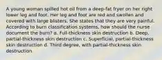 A young woman spilled hot oil from a deep-fat fryer on her right lower leg and foot. Her leg and foot are red and swollen and covered with large blisters. She states that they are very painful. According to burn classification systems, how should the nurse document the burn? a. Full-thickness skin destruction b. Deep, partial-thickness skin destruction c. Superficial, partial-thickness skin destruction d. Third degree, with partial-thickness skin destruction