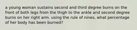 a young woman sustains second and third degree burns on the front of both legs from the thigh to the ankle and second degree burns on her right arm. using the rule of nines, what percentage of her body has been burned?