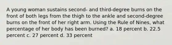 A young woman sustains second- and third-degree burns on the front of both legs from the thigh to the ankle and second-degree burns on the front of her right arm. Using the Rule of Nines, what percentage of her body has been burned? a. 18 percent b. 22.5 percent c. 27 percent d. 33 percent