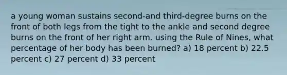 a young woman sustains second-and third-degree burns on the front of both legs from the tight to the ankle and second degree burns on the front of her right arm. using the Rule of Nines, what percentage of her body has been burned? a) 18 percent b) 22.5 percent c) 27 percent d) 33 percent