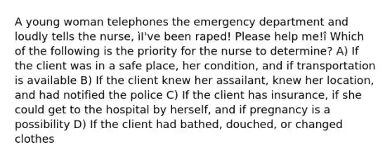 A young woman telephones the emergency department and loudly tells the nurse, ìI've been raped! Please help me!î Which of the following is the priority for the nurse to determine? A) If the client was in a safe place, her condition, and if transportation is available B) If the client knew her assailant, knew her location, and had notified the police C) If the client has insurance, if she could get to the hospital by herself, and if pregnancy is a possibility D) If the client had bathed, douched, or changed clothes