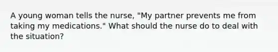 A young woman tells the nurse, "My partner prevents me from taking my medications." What should the nurse do to deal with the situation?