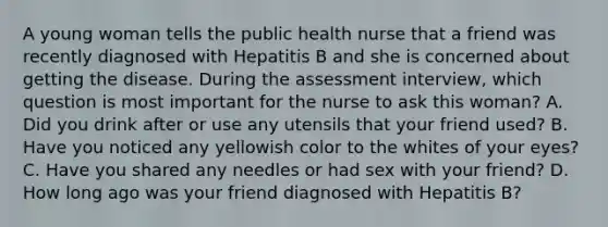 A young woman tells the public health nurse that a friend was recently diagnosed with Hepatitis B and she is concerned about getting the disease. During the assessment interview, which question is most important for the nurse to ask this woman? A. Did you drink after or use any utensils that your friend used? B. Have you noticed any yellowish color to the whites of your eyes? C. Have you shared any needles or had sex with your friend? D. How long ago was your friend diagnosed with Hepatitis B?