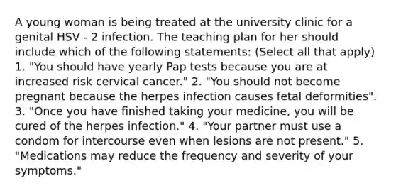 A young woman is being treated at the university clinic for a genital HSV - 2 infection. The teaching plan for her should include which of the following statements: (Select all that apply) 1. "You should have yearly Pap tests because you are at increased risk cervical cancer." 2. "You should not become pregnant because the herpes infection causes fetal deformities". 3. "Once you have finished taking your medicine, you will be cured of the herpes infection." 4. "Your partner must use a condom for intercourse even when lesions are not present." 5. "Medications may reduce the frequency and severity of your symptoms."