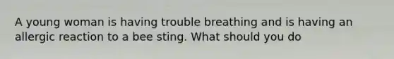 A young woman is having trouble breathing and is having an allergic reaction to a bee sting. What should you do