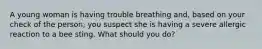 A young woman is having trouble breathing and, based on your check of the person, you suspect she is having a severe allergic reaction to a bee sting. What should you do?