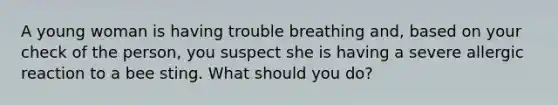 A young woman is having trouble breathing and, based on your check of the person, you suspect she is having a severe allergic reaction to a bee sting. What should you do?