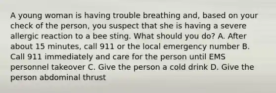 A young woman is having trouble breathing and, based on your check of the person, you suspect that she is having a severe allergic reaction to a bee sting. What should you do? A. After about 15 minutes, call 911 or the local emergency number B. Call 911 immediately and care for the person until EMS personnel takeover C. Give the person a cold drink D. Give the person abdominal thrust