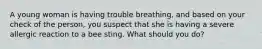 A young woman is having trouble breathing, and based on your check of the person, you suspect that she is having a severe allergic reaction to a bee sting. What should you do?