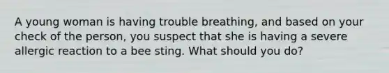 A young woman is having trouble breathing, and based on your check of the person, you suspect that she is having a severe allergic reaction to a bee sting. What should you do?