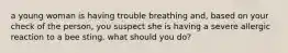 a young woman is having trouble breathing and, based on your check of the person, you suspect she is having a severe allergic reaction to a bee sting. what should you do?