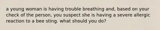 a young woman is having trouble breathing and, based on your check of the person, you suspect she is having a severe allergic reaction to a bee sting. what should you do?