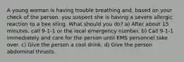 A young woman is having trouble breathing and, based on your check of the person, you suspect she is having a severe allergic reaction to a bee sting. What should you do? a) After about 15 minutes, call 9-1-1 or the local emergency number. b) Call 9-1-1 immediately and care for the person until EMS personnel take over. c) Give the person a cool drink. d) Give the person abdominal thrusts.