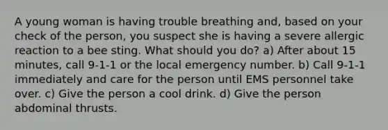 A young woman is having trouble breathing and, based on your check of the person, you suspect she is having a severe allergic reaction to a bee sting. What should you do? a) After about 15 minutes, call 9-1-1 or the local emergency number. b) Call 9-1-1 immediately and care for the person until EMS personnel take over. c) Give the person a cool drink. d) Give the person abdominal thrusts.