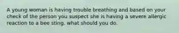 A young woman is having trouble breathing and based on your check of the person you suspect she is having a severe allergic reaction to a bee sting. what should you do.