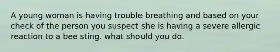 A young woman is having trouble breathing and based on your check of the person you suspect she is having a severe allergic reaction to a bee sting. what should you do.