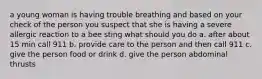 a young woman is having trouble breathing and based on your check of the person you suspect that she is having a severe allergic reaction to a bee sting what should you do a. after about 15 min call 911 b. provide care to the person and then call 911 c. give the person food or drink d. give the person abdominal thrusts