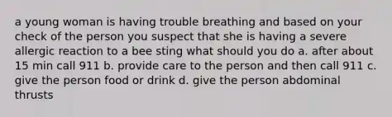 a young woman is having trouble breathing and based on your check of the person you suspect that she is having a severe allergic reaction to a bee sting what should you do a. after about 15 min call 911 b. provide care to the person and then call 911 c. give the person food or drink d. give the person abdominal thrusts