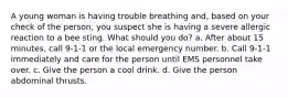 A young woman is having trouble breathing and, based on your check of the person, you suspect she is having a severe allergic reaction to a bee sting. What should you do? a. After about 15 minutes, call 9-1-1 or the local emergency number. b. Call 9-1-1 immediately and care for the person until EMS personnel take over. c. Give the person a cool drink. d. Give the person abdominal thrusts.