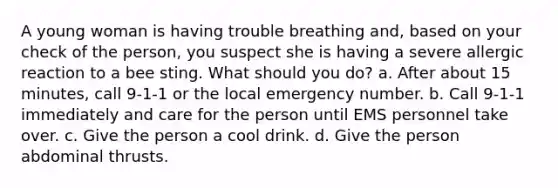 A young woman is having trouble breathing and, based on your check of the person, you suspect she is having a severe allergic reaction to a bee sting. What should you do? a. After about 15 minutes, call 9-1-1 or the local emergency number. b. Call 9-1-1 immediately and care for the person until EMS personnel take over. c. Give the person a cool drink. d. Give the person abdominal thrusts.