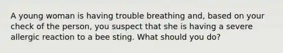 A young woman is having trouble breathing and, based on your check of the person, you suspect that she is having a severe allergic reaction to a bee sting. What should you do?