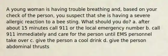 A young woman is having trouble breathing and, based on your check of the person, you suspect that she is having a severe allergic reaction to a bee sting. What should you do? a. after about 15 minutes call 911 or the local emergency number b. call 911 immediately and care for the person until EMS personnel take over c. give the person a cool drink d. give the person abdominal thrusts