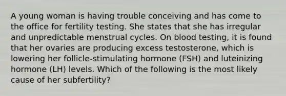 A young woman is having trouble conceiving and has come to the office for fertility testing. She states that she has irregular and unpredictable menstrual cycles. On blood testing, it is found that her ovaries are producing excess testosterone, which is lowering her follicle-stimulating hormone (FSH) and luteinizing hormone (LH) levels. Which of the following is the most likely cause of her subfertility?