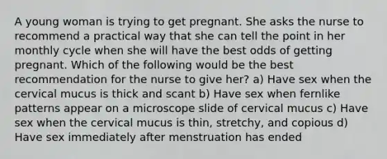 A young woman is trying to get pregnant. She asks the nurse to recommend a practical way that she can tell the point in her monthly cycle when she will have the best odds of getting pregnant. Which of the following would be the best recommendation for the nurse to give her? a) Have sex when the cervical mucus is thick and scant b) Have sex when fernlike patterns appear on a microscope slide of cervical mucus c) Have sex when the cervical mucus is thin, stretchy, and copious d) Have sex immediately after menstruation has ended