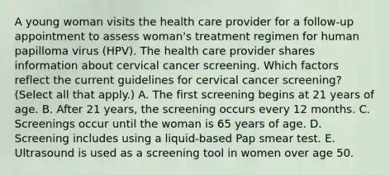 A young woman visits the health care provider for a follow-up appointment to assess woman's treatment regimen for human papilloma virus (HPV). The health care provider shares information about cervical cancer screening. Which factors reflect the current guidelines for cervical cancer screening? (Select all that apply.) A. The first screening begins at 21 years of age. B. After 21 years, the screening occurs every 12 months. C. Screenings occur until the woman is 65 years of age. D. Screening includes using a liquid-based Pap smear test. E. Ultrasound is used as a screening tool in women over age 50.