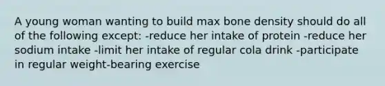 A young woman wanting to build max bone density should do all of the following except: -reduce her intake of protein -reduce her sodium intake -limit her intake of regular cola drink -participate in regular weight-bearing exercise