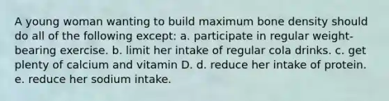 A young woman wanting to build maximum bone density should do all of the following except: a. participate in regular weight-bearing exercise. b. limit her intake of regular cola drinks. c. get plenty of calcium and vitamin D. d. reduce her intake of protein. e. reduce her sodium intake.