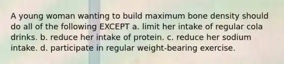 A young woman wanting to build maximum bone density should do all of the following EXCEPT a. limit her intake of regular cola drinks. b. reduce her intake of protein. c. reduce her sodium intake. d. participate in regular weight-bearing exercise.