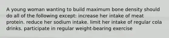 A young woman wanting to build maximum bone density should do all of the following except: increase her intake of meat protein. reduce her sodium intake. limit her intake of regular cola drinks. participate in regular weight-bearing exercise