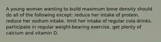 A young woman wanting to build maximum bone density should do all of the following except:​ ​reduce her intake of protein. ​ reduce her sodium intake. ​limit her intake of regular cola drinks. ​participate in regular weight-bearing exercise. ​get plenty of calcium and vitamin D.