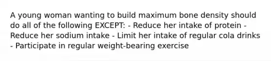 A young woman wanting to build maximum bone density should do all of the following EXCEPT: - Reduce her intake of protein - Reduce her sodium intake - Limit her intake of regular cola drinks - Participate in regular weight-bearing exercise