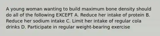 A young woman wanting to build maximum bone density should do all of the following EXCEPT A. Reduce her intake of protein B. Reduce her sodium intake C. Limit her intake of regular cola drinks D. Participate in regular weight-bearing exercise