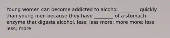 Young women can become addicted to alcohol ________ quickly than young men because they have ________ of a stomach enzyme that digests alcohol. less; less more; more more; less less; more